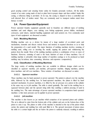 Foundry Technology
34
good pouring control and ensuring better safety for foundry personals workers. All the ladles
consist of an outer casing made of steel or plate bent in proper shape and then welded. Inside this
casing, a refractory lining is provided. At its top, the casing is shaped to have a controlled and
well directed flow of molten metal. They are commonly used to transport molten metal from
furnace to mold
3.4. Power OperatedEquipment
Power operated foundry equipment generally used in foundries are different types of molding
machines and sand slingers, core making, core baking equipment, power riddles, mechanical
conveyors, sand mixers, material handling equipment and sand aerators etc. Few commonly used
types of such equipment are discussed as under.
3.4.1. Moulding Machines
Molding machine acts as a device by means of a large number of co-related parts and
mechanisms, transmits and directs various forces and motions in required directions so as to help
the preparation of a sand mould. The major functions of molding machines involves ramming of
molding sand, rolling over or inverting the mould, rapping the pattern and withdrawing the
pattern from the mould. Most of the molding machines perform a combination of two or more of
functions. However, ramming of sand is the basic function of most of these machines. Use of
molding machine is advisable when large number of repetitive castings is to be produced as hand
molding may be tedious, time consuming, laborious and expensive comparatively.
3.4.2. Classification of Moulding Machines
The large variety of molding machines that are available in different designs which can be
classified as squeezer machine, jolt machine, jolt-squeezer machine, slinging machines, pattern
draw machines and roll over machines. These varieties of machines are discussed as under.
3.4.2.1. Squeezer machine
These machines may be hand operated or power operated. The pattern is placed over the machine
table, followed by the molding box. In hand-operated machines, the platen is lifted by hand
operated mechanism. In power machines, it is lifted by the air pressure on a piston in the cylinder
in the same way as in jolt machine. The table is raised gradually. The sand in the molding box is
squeezed between plate and the upward rising table thus enabling a uniform pressing of sand in
the molding box. The main advantage of power operated machines in comparison hand operated
machines is that more pressure can be applied in power operated.
3.4.2.2. Jolt machine
This machine is also known as jar machine which comprises of air operated piston and cylinder.
The air is allowed to enter from the bottom side of the cylinder and acts on the bottom face of the
piston to raise it up. The platen or table of the machine is attached at the top of the piston which
carries the pattern and molding box with sand filled in it. The upward movement of piston raises
the table to a certain height and the air below the piston is suddenly released, resulting in uniform
 