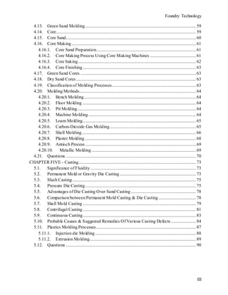 Foundry Technology
III
4.13. Green Sand Molding................................................................................................... 59
4.14. Core............................................................................................................................. 59
4.15. Core Sand.................................................................................................................... 60
4.16. Core Making............................................................................................................... 61
4.16.1. Core Sand Preparation......................................................................................... 61
4.16.2. Core Making Process Using Core Making Machines ......................................... 61
4.16.3. Core baking......................................................................................................... 62
4.16.4. Core Finishing..................................................................................................... 63
4.17. Green Sand Cores ....................................................................................................... 63
4.18. Dry Sand Cores........................................................................................................... 63
4.19. Classification of Molding Processes........................................................................... 63
4.20. Molding Methods........................................................................................................ 64
4.20.1. Bench Molding.................................................................................................... 64
4.20.2. Floor Molding ..................................................................................................... 64
4.20.3. Pit Molding.......................................................................................................... 64
4.20.4. Machine Molding................................................................................................ 64
4.20.5. Loam Molding..................................................................................................... 65
4.20.6. Carbon-Dioxide Gas Molding............................................................................. 65
4.20.7. Shell Molding...................................................................................................... 66
4.20.8. Plaster Molding ................................................................................................... 68
4.20.9. Antioch Process................................................................................................... 69
4.20.10. Metallic Molding ............................................................................................. 69
4.21. Questions .................................................................................................................... 70
CHAPTER FIVE - Casting......................................................................................................... 73
5.1. Significance of Fluidity .............................................................................................. 73
5.2. Permanent Mold or Gravity Die Casting .................................................................... 73
5.3. Slush Casting .............................................................................................................. 75
5.4. Pressure Die Casting................................................................................................... 75
5.5. Advantages of Die Casting Over Sand Casting .......................................................... 78
5.6. Comparison between Permanent Mold Casting & Die Casting ................................. 78
5.7. Shell Mold Casting ..................................................................................................... 79
5.8. Centrifugal Casting..................................................................................................... 81
5.9. Continuous Casting..................................................................................................... 83
5.10. Probable Causes & Suggested Remedies Of Various Casting Defects ...................... 84
5.11. Plastics Molding Processes......................................................................................... 87
5.11.1. Injection die Molding.......................................................................................... 88
5.11.2. Extrusion Molding............................................................................................... 89
5.12. Questions .................................................................................................................... 90
 