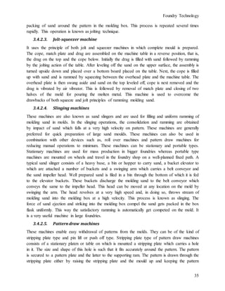 Foundry Technology
35
packing of sand around the pattern in the molding box. This process is repeated several times
rapidly. This operation is known as jolting technique.
3.4.2.3. Jolt-squeezer machine
It uses the principle of both jolt and squeezer machines in which complete mould is prepared.
The cope, match plate and drag are assembled on the machine table in a reverse position, that is,
the drag on the top and the cope below. Initially the drag is filled with sand followed by ramming
by the jolting action of the table. After leveling off the sand on the upper surface, the assembly is
turned upside down and placed over a bottom board placed on the table. Next, the cope is filled
up with sand and is rammed by squeezing between the overhead plate and the machine table. The
overhead plate is then swung aside and sand on the top leveled off, cope is next removed and the
drag is vibrated by air vibrator. This is followed by removal of match plate and closing of two
halves of the mold for pouring the molten metal. This machine is used to overcome the
drawbacks of both squeeze and jolt principles of ramming molding sand.
3.4.2.4. Slinging machines
These machines are also known as sand slingers and are used for filling and uniform ramming of
molding sand in molds. In the slinging operations, the consolidation and ramming are obtained
by impact of sand which falls at a very high velocity on pattern. These machines are generally
preferred for quick preparation of large sand moulds. These machines can also be used in
combination with other devices such as, roll over machines and pattern draw machines for
reducing manual operations to minimum. These machines can be stationary and portable types.
Stationary machines are used for mass production in bigger foundries whereas portable type
machines are mounted on wheels and travel in the foundry shop on a well-planned fixed path. A
typical sand slinger consists of a heavy base, a bin or hopper to carry sand, a bucket elevator to
which are attached a number of buckets and a swinging arm which carries a belt conveyor and
the sand impeller head. Well prepared sand is filed in a bin through the bottom of which it is fed
to the elevator buckets. These buckets discharge the molding sand to the belt conveyor which
conveys the same to the impeller head. This head can be moved at any location on the mold by
swinging the arm. The head revolves at a very high speed and, in doing so, throws stream of
molding sand into the molding box at a high velocity. This process is known as slinging. The
force of sand ejection and striking into the molding box compel the sand gets packed in the box
flask uniformly. This way the satisfactory ramming is automatically get competed on the mold. It
is a very useful machine in large foundries.
3.4.2.5. Pattern draw machines
These machines enable easy withdrawal of patterns from the molds. They can be of the kind of
stripping plate type and pin lift or push off type. Stripping plate type of pattern draw machines
consists of a stationary platen or table on which is mounted a stripping plate which carries a hole
in it. The size and shape of this hole is such that it fits accurately around the pattern. The pattern
is secured to a pattern plate and the latter to the supporting ram. The pattern is drawn through the
stripping plate either by raising the stripping plate and the mould up and keeping the pattern
 