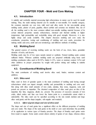 Foundry Technology
37
CHAPTER FOUR - Mold and Core Making
4.1. Introduction
A suitable and workable material possessing high refractoriness in nature can be used for mould
making. Thus, the mold making material can be metallic or non-metallic. For metallic category,
the common materials are cast iron, mild steel and alloy steels. In the non-metallic group
molding sands, plaster of paris, graphite, silicon carbide and ceramics are included. But, out of
all, the molding sand is the most common utilized non-metallic molding material because of its
certain inherent properties namely refractoriness, chemical and thermal stability at higher
temperature, high permeability and workability along with good strength. Moreover, it is also
highly cheap and easily available. This chapter discusses molding and core sand, the
constituents, properties, testing and conditioning of molding and core sands, procedure for
making molds and cores, mold and core terminology and different methods of molding.
4.2. Molding Sand
The general sources of receiving molding sands are the beds of sea, rivers, lakes, granulular
elements of rocks, and deserts.
Molding sands may be of two types namely natural or synthetic. Natural molding sands contain
sufficient binder. Whereas synthetic molding sands are prepared artificially using basic sand
molding constituents (silica sand in 88-92%, binder 6-12%, water or moisture content 3-6%) and
other additives in proper proportion by weight with perfect mixing and mulling in suitable
equipment.
4.3. Constituentsof Molding Sand
The main constituents of molding sand involve silica sand, binder, moisture content and
additives.
4.3.1. Silica sand
Silica sand in form of granular quarts is the main constituent of molding sand having enough
refractoriness which can impart strength, stability and permeability to molding and core sand.
But along with silica small amounts of iron oxide, alumina, lime stone, magnesia, soda and
potash are present as impurities. The chemical composition of silica sand gives an idea of the
impurities like lime, magnesia, alkalis etc. present. The presence of excessive amounts of iron
oxide, alkali oxides and lime can lower the fusion point to a considerable extent which is
undesirable. The silica sand can be specified according to the size (small, medium and large
silica sand grain) and the shape (angular, sub-angular and rounded).
4.3.1.1. Effect of grain shape and size of silica sand
The shape and size of sand grains has a significant effect on the different properties of molding
and core sands. The shape of the sand grains in the mold or core sand determines the possibility
of its application in various types of foundry practice. The shape of foundry sand grains varies
from round to angular. Some sands consist almost entirely of grains of one shape, whereas others
 