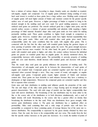 Foundry Technology
38
have a mixture of various shapes. According to shape, foundry sands are classified as rounded,
sub-angular, angular and compound. Use of angular grains (obtained during crushing of rocks
hard sand stones) is avoided as these grains have a large surface area. Molding sands composed
of angular grains will need higher amount of binder and moisture content for the greater specific
surface area of sand grain. However, a higher percentage of binder is required to bring in the
desired strength in the molding sand and core sand. For good molding purposes, a smooth
surfaced sand grains are preferred. The smooth surfaced grain has a higher sinter point, and the
smooth surface secures a mixture of greater permeability and plasticity while requiring a higher
percentage of blind material. Rounded shape silica sand grain sands are best suited for making
permeable molding sand. These grains contribute to higher bond strength in comparison to
angular grain. However, rounded silica sand grains sands have higher thermal expandability than
angular silica grain sands. Silica sand with rounded silica sand grains gives much better
compactability under the same conditions than the sands with angular silica grains. This is
connected with the fact that the silica sand with rounded grains having the greatest degree of
close packing of particles while sand with angular grains the worst. The green strength increases
as the grains become more rounded. On the other hand, the grade of compactability of silica
sands with rounded sand grains is higher, and other, the contact surfaces between the individual
grains are greater on rounded grains than on angular grains. As already mentioned above, the
compactability increases with rounded grains. The permeability or porosity property of molding
sand and core sand therefore, should increase with rounded grains and decrease with angular
grains.
Thus the round silica sand grain size greatly influences the properties of molding sand. The
characteristics of sub-angular sand grains lie in between the characteristics of sand grains of
angular and rounded kind. Compound grains are cemented together such that they fail to get
separated when screened through a sieve. They may consist of round, sub-angular, or angular
sub-angular sand grains. Compound grains require higher amounts of binder and moisture
content also. These grains are least desirable in sand mixtures because they have a tendency to
disintegrate at high temperatures. Moreover the compound grains are cemented together and they
fail to separate when screened.
Grain sizes and their distribution in molding sand influence greatly the properties of the sand.
The size and shape of the silica sand grains have a large bearing upon its strength and other
general characteristics. The sand with wide range of particle size has higher compactability than
sand with narrow distribution. The broadening of the size distribution may be done either to the
fine or the coarse side of the distribution or in both directions simultaneously, and a sand of
higher density will result. Broadening to the coarse side has a greater effect on density than
broadening the distribution to the fine sand. Wide size distributions favor green strength, while
narrow grain distributions reduce it. The grain size distribution has a significant effect on
permeability. Silica sand containing finer and a wide range of particle sizes will have low
permeability as compared to those containing grains of average fineness but of the same size i.e.
narrow distribution. The compactability is expressed by the green density obtained by three ram
strokes. Finer the sand, the lower is the compactability and vice versa. This results from the fact
that the specific surface increases as the grain size decreases. As a result, the number of points of
 