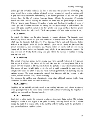 Foundry Technology
39
contact per unit of volume increases and this in turn raises the resistance to compacting. The
green strength has a certain tendency, admittedly not very pronounced, towards a maximum with
a grain size which corresponds approximately to the medium grain size. As the silica sand grains
become finer, the film of bentonite becomes thinner, although the percentage of bentonite
remains the same. Due to reducing the thickness of binder film, the green strength is reduced.
With very coarse grains, however, the number of grains and, therefore, the number of points of
contact per unit of volume decreases so sharply that the green strength is again reduced. The
sands with grains equal but coarser in size have greater void space and have, therefore greater
permeability than the finer silica sands. This is more pronounced if sand grains are equal in size.
4.3.2. Binder
In general, the binders can be either inorganic or organic substance. The inorganic group
includes clay sodium silicate and port land cement etc. In foundry shop, the clay acts as binder
which may be Kaolonite, Ball Clay, Fire Clay, Limonite, Fuller’s earth and Bentonite. Binders
included in the organic group are dextrin, molasses, cereal binders, linseed oil and resins like
phenol formaldehyde, urea formaldehyde etc. Organic binders are mostly used for core making.
Among all the above binders, the bentonite variety of clay is the most common. However, this
clay alone can not develop bonds among sand grins without the presence of moisture in molding
sand and core sand.
4.3.3. Moisture
The amount of moisture content in the molding sand varies generally between 2 to 8 percent.
This amount is added to the mixture of clay and silica sand for developing bonds. This is the
amount of water required to fill the pores between the particles of clay without separating them.
This amount of water is held rigidly by the clay and is mainly responsible for developing the
strength in the sand. The effect of clay and water decreases permeability with increasing clay and
moisture content. The green compressive strength first increases with the increase in clay
content, but after a certain value, it starts decreasing.
For increasing the molding sand characteristics some other additional materials besides basic
constituents are added which are known as additives.
4.3.4. Additives
Additives are the materials generally added to the molding and core sand mixture to develop
some special property in the sand. Some common used additives for enhancing the properties of
molding and core sands are discussed as under.
4.3.4.1. Coal dust
Coal dust is added mainly for producing a reducing atmosphere during casting. This reducing
atmosphere results in any oxygen in the poles becoming chemically bound so that it cannot
oxidize the metal. It is usually added in the molding sands for making molds for production of
grey iron and malleable cast iron castings.
 