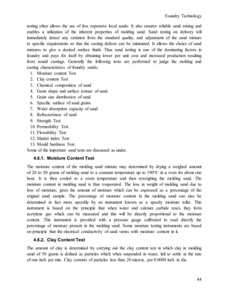 Foundry Technology
44
testing often allows the use of less expensive local sands. It also ensures reliable sand mixing and
enables a utilization of the inherent properties of molding sand. Sand testing on delivery will
immediately detect any variation from the standard quality, and adjustment of the sand mixture
to specific requirements so that the casting defects can be minimized. It allows the choice of sand
mixtures to give a desired surface finish. Thus sand testing is one of the dominating factors in
foundry and pays for itself by obtaining lower per unit cost and increased production resulting
from sound castings. Generally the following tests are performed to judge the molding and
casting characteristics of foundry sands:
1. Moisture content Test
2. Clay content Test
3. Chemical composition of sand
4. Grain shape and surface texture of sand.
5. Grain size distribution of sand
6. Specific surface of sand grains
7. Water absorption capacity of sand
8. Refractoriness of sand
9. Strength Test
10. Permeability Test
11. Flowability Test
12. Shatter index Test
13. Mould hardness Test.
Some of the important sand tests are discussed as under.
4.6.1. Moisture Content Test
The moisture content of the molding sand mixture may determined by drying a weighed amount
of 20 to 50 grams of molding sand to a constant temperature up to 100°C in a oven for about one
hour. It is then cooled to a room temperature and then reweighing the molding sand. The
moisture content in molding sand is thus evaporated. The loss in weight of molding sand due to
loss of moisture, gives the amount of moisture which can be expressed as a percentage of the
original sand sample. The percentage of moisture content in the molding sand can also be
determined in fact more speedily by an instrument known as a speedy moisture teller. This
instrument is based on the principle that when water and calcium carbide react, they form
acetylene gas which can be measured and this will be directly proportional to the moisture
content. This instrument is provided with a pressure gauge calibrated to read directly the
percentage of moisture present in the molding sand. Some moisture testing instruments are based
on principle that the electrical conductivity of sand varies with moisture content in it.
4.6.2. Clay Content Test
The amount of clay is determined by carrying out the clay content test in which clay in molding
sand of 50 grams is defined as particles which when suspended in water, fail to settle at the rate
of one inch per min. Clay consists of particles less than 20 micron, per 0.0008 inch in dia.
 