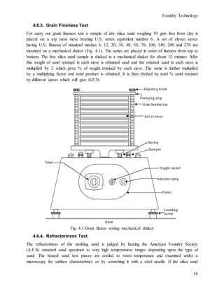 Foundry Technology
45
4.6.3. Grain Fineness Test
For carry out grain fineness test a sample of dry silica sand weighing 50 gms free from clay is
placed on a top most sieve bearing U.S. series equivalent number 6. A set of eleven sieves
having U.S. Bureau of standard meshes 6, 12, 20, 30, 40, 50, 70, 100, 140, 200 and 270 are
mounted on a mechanical shaker (Fig. 4.1). The series are placed in order of fineness from top to
bottom. The free silica sand sample is shaked in a mechanical shaker for about 15 minutes. After
this weight of sand retained in each sieve is obtained sand and the retained sand in each sieve is
multiplied by 2 which gives % of weight retained by each sieve. The same is further multiplied
by a multiplying factor and total product is obtained. It is then divided by total % sand retained
by different sieves which will give G.F.N.
Fig. 4.1 Grain fitness testing mechanical shaker
4.6.4. Refractoriness Test
The refractoriness of the molding sand is judged by heating the American Foundry Society
(A.F.S) standard sand specimen to very high temperatures ranges depending upon the type of
sand. The heated sand test pieces are cooled to room temperature and examined under a
microscope for surface characteristics or by scratching it with a steel needle. If the silica sand
 