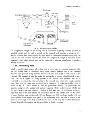 Foundry Technology
47
Fig. 4.2 Strength testing machine
The compression strength of the molding sand is determined by placing standard specimen at
specified location and the load is applied on the standard sand specimen to compress it by
uniform increasing load using rotating the hand wheel of compression strength testing setup. As
soon as the sand specimen fractures for break, the compression strength is measured by the
manometer. Also, other strength tests can be conducted by adopting special types of specimen
holding accessories.
4.6.6. Permeability Test
Initially a predetermined amount of molding sand is being kept in a standard cylindrical tube,
and the molding sand is compressed using slightly tapered standard ram till the cylindrical
standard sand specimen having 50.8mm diameter with 50.8 mm height is made and it is then
extracted. This specimen is used for testing the permeability or porosity of molding and the core
sand. This test is applied for testing porosity of the standard sand specimen. The test is
performed in a permeability meter consisting of the balanced tank, water tank, nozzle, adjusting
lever, nose piece for fixing sand specimen and a manometer. A typical permeability meter is
shown in Fig. 4.3 which permits to read the permeability directly. The permeability test
apparatus comprises of a cylinder and another concentric cylinder inside the outer cylinder and
the space between the two concentric cylinders is filled with water. A bell having a diameter
larger than that of the inner cylinder but smaller than that of outer cylinder, rests on the surface
of water. Standard sand specimen of 5.08 mm diameter and 50.8 mm height together with ram
tube is placed on the tapered nose piece of the permeability meter. The bell is allowed to sink
under its own weight by the help of multi-position cock. In this way the air of the bell streams
through the nozzle of nosepiece and the permeability is directly measured.
 