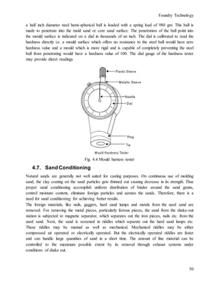 Foundry Technology
50
a half inch diameter steel hemi-spherical ball is loaded with a spring load of 980 gm. This ball is
made to penetrate into the mold sand or core sand surface. The penetration of the ball point into
the mould surface is indicated on a dial in thousands of an inch. The dial is calibrated to read the
hardness directly i.e. a mould surface which offers no resistance to the steel ball would have zero
hardness value and a mould which is more rigid and is capable of completely preventing the steel
ball from penetrating would have a hardness value of 100. The dial gauge of the hardness tester
may provide direct readings
Fig. 4.4 Mould harness tester
4.7. Sand Conditioning
Natural sands are generally not well suited for casting purposes. On continuous use of molding
sand, the clay coating on the sand particles gets thinned out causing decrease in its strength. Thus
proper sand conditioning accomplish uniform distribution of binder around the sand grains,
control moisture content, eliminate foreign particles and aerates the sands. Therefore, there is a
need for sand conditioning for achieving better results.
The foreign materials, like nails, gaggers, hard sand lumps and metals from the used sand are
removed. For removing the metal pieces, particularly ferrous pieces, the sand from the shake-out
station is subjected to magnetic separator, which separates out the iron pieces, nails etc. from the
used sand. Next, the sand is screened in riddles which separate out the hard sand lumps etc.
These riddles may be manual as well as mechanical. Mechanical riddles may be either
compressed air operated or electrically operated. But the electrically operated riddles are faster
and can handle large quantities of sand in a short time. The amount of fine material can be
controlled to the maximum possible extent by its removal through exhaust systems under
conditions of shake out.
 