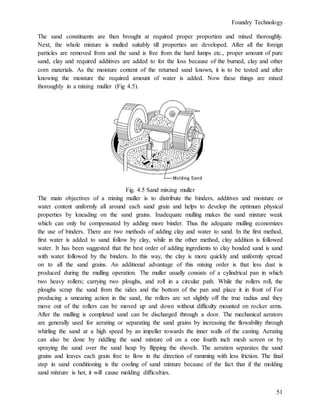 Foundry Technology
51
The sand constituents are then brought at required proper proportion and mixed thoroughly.
Next, the whole mixture is mulled suitably till properties are developed. After all the foreign
particles are removed from and the sand is free from the hard lumps etc., proper amount of pure
sand, clay and required additives are added to for the loss because of the burned, clay and other
corn materials. As the moisture content of the returned sand known, it is to be tested and after
knowing the moisture the required amount of water is added. Now these things are mixed
thoroughly in a mixing muller (Fig 4.5).
Fig. 4.5 Sand mixing muller
The main objectives of a mixing muller is to distribute the binders, additives and moisture or
water content uniformly all around each sand grain and helps to develop the optimum physical
properties by kneading on the sand grains. Inadequate mulling makes the sand mixture weak
which can only be compensated by adding more binder. Thus the adequate mulling economizes
the use of binders. There are two methods of adding clay and water to sand. In the first method,
first water is added to sand follow by clay, while in the other method, clay addition is followed
water. It has been suggested that the best order of adding ingredients to clay bonded sand is sand
with water followed by the binders. In this way, the clay is more quickly and uniformly spread
on to all the sand grains. An additional advantage of this mixing order is that less dust is
produced during the mulling operation. The muller usually consists of a cylindrical pan in which
two heavy rollers; carrying two ploughs, and roll in a circular path. While the rollers roll, the
ploughs scrap the sand from the sides and the bottom of the pan and place it in front of For
producing a smearing action in the sand, the rollers are set slightly off the true radius and they
move out of the rollers can be moved up and down without difficulty mounted on rocker arms.
After the mulling is completed sand can be discharged through a door. The mechanical aerators
are generally used for aerating or separating the sand grains by increasing the flowability through
whirling the sand at a high speed by an impeller towards the inner walls of the casting. Aerating
can also be done by riddling the sand mixture oil on a one fourth inch mesh screen or by
spraying the sand over the sand heap by flipping the shovels. The aeration separates the sand
grains and leaves each grain free to flow in the direction of ramming with less friction. The final
step in sand conditioning is the cooling of sand mixture because of the fact that if the molding
sand mixture is hot, it will cause molding difficulties.
 
