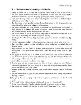 Foundry Technology
52
4.8. Steps Involved in Makinga Sand Mold
1. Initially a suitable size of molding box for creating suitable wall thickness is selected for a
two piece pattern. Sufficient care should also be taken in such that sense that the molding box
must adjust mold cavity, riser and the gating system (sprue, runner and gates etc.).
2. Next, place the drag portion of the pattern with the parting surface down on the bottom (ram-
up) board as shown in Fig. 4.6 (a).
3. The facing sand is then sprinkled carefully all around the pattern so that the pattern does not
stick with molding sand during withdrawn of the pattern.
4. The drag is then filled with loose prepared molding sand and ramming of the molding sand is
done uniformly in the molding box around the pattern. Fill the molding sand once again and
then perform ramming. Repeat the process three four times,
5. The excess amount of sand is then removed using strike off bar to bring molding sand at the
same level of the molding flask height to completes the drag.
6. The drag is then rolled over and the parting sand is sprinkled over on the top of the drag [Fig.
4.6(b)].
7. Now the cope pattern is placed on the drag pattern and alignment is done using dowel pins.
8. Then cope (flask) is placed over the rammed drag and the parting sand is sprinkled all around
the cope pattern.
9. Sprue and riser pins are placed in vertically position at suitable locations using support of
molding sand. It will help to form suitable sized cavities for pouring molten metal etc. [Fig.
4.6 (c)].
10. The gaggers in the cope are set at suitable locations if necessary. They should not be located
too close to the pattern or mold cavity otherwise they may chill the casting and fill the cope
with molding sand and ram uniformly.
11. Strike off the excess sand from the top of the cope.
12. Remove sprue and riser pins and create vent holes in the cope with a vent wire. The basic
purpose of vent creating vent holes in cope is to permit the escape of gases generated during
pouring and solidification of the casting.
13. Sprinkle parting sand over the top of the cope surface and roll over the cope on the bottom
board.
14. Rap and remove both the cope and drag patterns and repair the mold suitably if needed and
dressing is applied
15. The gate is then cut connecting the lower base of sprue basin with runner and then the mold
cavity.
16. Apply mold coating with a swab and bake the mold in case of a dry sand mold.
17. Set the cores in the mold, if needed and close the mold by inverting cope over drag.
18. The cope is then clamped with drag and the mold is ready for pouring, [Fig. 4.6 (d)].
 