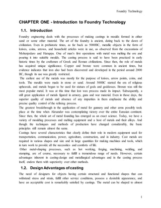 Foundry Technology
1
CHAPTER ONE - Introduction to Foundry Technology
1.1. Introduction
Foundry engineering deals with the processes of making castings in moulds formed in either
sand or some other material. The art of the foundry is ancient, dating back to the dawn of
civilization. Even in prehistoric times, as far back as 5000BC, metallic objects in the form of
knives, coins, arrows, and household articles were in use, as observed from the excavations of
Mohenjodaro and Harappa. One of man’s first operations with metal was melting the ore and
pouring it into suitable moulds. The casting process is said to have been practiced in early
historic times by the craftsmen of Greek and Roman civilizations. Since then, the role of metals
has acquired unique significance. Copper and bronze were common in ancient times, but
evidence indicates that iron also had been discovered and developed in the period around 2000
BC, though its use was greatly restricted.
The earliest use of the metals was mostly for the purpose of knives, arrow points, coins, and
tools. The moulds were made in stone or sand. Around 500BC started the era of religious
upheavals, and metals began to be used for statues of gods and goddesses. Bronze was still the
most popular metal. It was at this time that lost wax process made its impact. Subsequently, a
still great application of metals figured in armory, guns and war material. Even in those days, the
superior quality of metals and absence of any impurities in them emphasize the ability and
precise quality control of the refining process.
The greatest breakthrough in the application of metal for gunnery and other arms possibly took
place at the time when Alexander was contemplating victory over the entire Eurasian continent.
Since then, the whole art of metal founding has emerged as an exact science. Today, we have a
variety of moulding processes and melting equipment and a host of metals and their alloys. And
though the techniques and methods of production have changed considerably, the basic
principles still remain almost the same.
Castings have several characteristics that clearly define their role in modern equipment used for
transportation, communication, power, agriculture, construction, and in industry. Cast metals are
required in various shapes and size and in large quantities for making machines and tools, which
in turn work to provide all the necessities and comforts of life.
Other metal-shaping processes, such as hot working, forging, machining, welding, and
stamping, are of course, necessary to fulfill a tremendous range of needs. However, certain
advantages inherent in casting-design and metallurgical advantages and in the casting process
itself, endow them with superiority over other methods.
1.2. Design Advantages ofcasting
The need of designers for objects having certain structural and functional shapes that can
withstand stress and strain, fulfill other service conditions, possess a desirable appearance, and
have an acceptable cost is remarkably satisfied by castings. The metal can be shaped to almost
 
