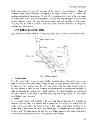 Foundry Technology
55
Mold gases generate because of evaporation of free water or steam formation, evolution of
combined water (steam formation), decomposition of organic materials such as binders and
additives (generation of hydrocarbons, CO and CO2), expansion of air present in the pore spaces
of rammed sand. If mold gases are not permitted to escape, they may get trapped in the metal and
produce defective castings. They may raise back pressure and resist the inflow of molten metal.
They may burst the mold. It is better to make many small vent holes rather than a few large ones
to reduce the casting defects.
4.10. Gating System in Mold
Fig 4.9 shows the different elements of the gating system. Some of which are discussed as under.
Fig. 4.9 Gating System
1. Pouring basin
It is the conical hollow element or tapered hollow vertical portion of the gating system which
helps to feed the molten metal initially through the path of gating system to mold cavity. It may
be made out of core sand or it may be cut in cope portion of the sand mold. It makes easier for
the ladle operator to direct the flow of molten metal from crucible to pouring basin and sprue. It
helps in maintaining the required rate of liquid metal flow. It reduces turbulence and vertexing at
the sprue entrance. It also helps in separating dross, slag and foreign element etc. from molten
metal before it enters the sprue.
2. Sprue
It is a vertical passage made generally in the cope using tapered sprue pin. It is connected at
bottom of pouring basin. It is tapered with its bigger end at to receive the molten metal the
smaller end is connected to the runner. It helps to feed molten metal without turbulence to the
runner which in turn reaches the mold cavity through gate. It sometimes possesses skim bob at
its lower end. The main purpose of skim bob is to collect impurities from molten metal and it
does not allow them to reach the mold cavity through runner and gate.
 