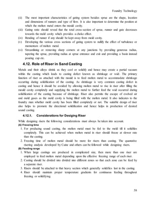 Foundry Technology
58
(ii) The most important characteristics of gating system besides sprue are the shape, location
and dimensions of runners and type of flow. It is also important to determine the position at
which the molten metal enters the mould cavity.
(iii) Gating ratio should reveal that the total cross-section of sprue, runner and gate decreases
towards the mold cavity which provides a choke effect.
(iv) Bending of runner if any should be kept away from mold cavity.
(v) Developing the various cross sections of gating system to nullify the effect of turbulence or
momentum of molten metal.
(vi) Streamlining or removing sharp corners at any junctions by providing generous radius,
tapering the sprue, providing radius at sprue entrance and exit and providing a basin instead
pouring cup etc.
4.12. Role of Riser in Sand Casting
Metals and their alloys shrink as they cool or solidify and hence may create a partial vacuum
within the casting which leads to casting defect known as shrinkage or void. The primary
function of riser as attached with the mould is to feed molten metal to accommodate shrinkage
occurring during solidification of the casting. As shrinkage is very common casting defect in
casting and hence it should be avoided by allowing molten metal to rise in riser after filling the
mould cavity completely and supplying the molten metal to further feed the void occurred during
solidification of the casting because of shrinkage. Riser also permits the escape of evolved air
and mold gases as the mold cavity is being filled with the molten metal. It also indicates to the
foundry man whether mold cavity has been filled completely or not. The suitable design of riser
also helps to promote the directional solidification and hence helps in production of desired
sound casting.
4.12.1. Considerations for Desiging Riser
While designing risers the following considerations must always be taken into account.
(A) Freezing time
1. For producing sound casting, the molten metal must be fed to the mold till it solidifies
completely. This can be achieved when molten metal in riser should freeze at slower rate
than the casting.
2. Freezing time of molten metal should be more for risers than casting. The quantative
risering analysis developed by Caine and others can be followed while designing risers.
(B) Feeding range
1. When large castings are produced in complicated size, then more than one riser are
employed to feed molten metal depending upon the effective freezing range of each riser.
2. Casting should be divided into divided into different zones so that each zone can be feed by
a separate riser.
3. Risers should be attached to that heavy section which generally solidifies last in the casting.
4. Riser should maintain proper temperature gradients for continuous feeding throughout
freezing or solidifying.
 