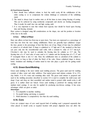 Foundry Technology
59
(C) Feed Volume Capacity
1. Riser should have sufficient volume to feed the mold cavity till the solidification of the
entire casting so as to compensate the volume shrinkage or contraction of the solidifying
metal.
2. The metal is always kept in molten state at all the times in risers during freezing of casting.
This can be achieved by using exothermic compounds and electric arc feeding arrangement.
Thus it results for small riser size and high casting yield.
3. It is very important to note that volume feed capacity riser should be based upon freezing
time and freezing demand.
Riser system is designed using full considerations on the shape, size and the position or location
of the riser in the mold.
4.12.2. Effect of Riser
Riser size affects on heat loss from top at open risers. Top risers are expressed as a percentage of
total heat lost from the rises during solidification. Risers are generally kept cylindrical. Larger
the riser, greater is the percentage of heat that flows out of top. Shape of riser may be cylindrical
or cubical or of cuboids kind. If shape is cylindrical i.e. 4" high and 4" dia, insulated so that heat
can pass only into the circumferential sand walls, with a constant K value of 13.7 min./sq.ft.
Chvorinov’s rule may be used to calculate the freezing time for cylinder as 13.7 min. The
freezing time of a 4" steel cube of same sand is 6.1 minutes and the freezing time of a 2", 8" and
8" rectangular block is also 6.1 min. Since the solidification time as calculated of the cylinder is
nearly twice as long as that of either the block of the cube. Hence cylindrical shape is always
better. Insulation and shielding of molten metal in riser also plays a good role for getting sound
casting
4.13. Green Sand Molding
Green sand molding is the most widely used molding process. The green sand used for molding
consists of silica, water and other additives. One typical green sand mixture contains 10 to 15%
clay binder, 4 to 6% water and remaining silica sand. The green sand mixture is prepared and
used in the molding procedure described in section 4.8 is used to complete the mold (cope and
drag). Cope and drag are then assembled and molten metal is poured while mould cavity is still
green. It is neither dried nor baked. Green sand molding is preferred for making small and
medium sized castings. It can also be applied for producing non-ferrous castings. It has some
advantages which are given as under.
Advantages
1. It is adaptable to machine molding
2. No mould baking and drying is required.
3. Mold distortion is comparatively less than dry sand molding.
4.14. Core
Cores are compact mass of core sand (special kind of molding sand ) prepared separately that
when placed in mould cavity at required location with proper alignment does not allow the
 