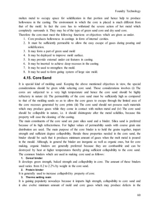 Foundry Technology
60
molten metal to occupy space for solidification in that portion and hence help to produce
hollowness in the casting. The environment in which the core is placed is much different from
that of the mold. In fact the core has to withstand the severe action of hot metal which
completely surrounds it. They may be of the type of green sand core and dry sand core.
Therefore the core must meet the following functions or objectives which are given as under.
1. Core produces hollowness in castings in form of internal cavities.
2. It must be sufficiently permeable to allow the easy escape of gases during pouring and
solidification.
3. It may form a part of green sand mold
4. It may be deployed to improve mold surface.
5. It may provide external under cut features in casting.
6. It may be inserted to achieve deep recesses in the casting.
7. It may be used to strengthen the mold.
8. It may be used to form gating system of large size mold.
4.15. Core Sand
It is special kind of molding sand. Keeping the above mentioned objectives in view, the special
considerations should be given while selecting core sand. Those considerations involves (i) The
cores are subjected to a very high temperature and hence the core sand should be highly
refractory in nature (ii) The permeability of the core sand must be sufficiently high as compared
to that of the molding sands so as to allow the core gases to escape through the limited area of
the core recesses generated by core prints (iii) The core sand should not possess such materials
which may produce gases while they come in contact with molten metal and (iv) The core sand
should be collapsible in nature, i.e. it should disintegrate after the metal solidifies, because this
property will ease the cleaning of the casting.
The main constituents of the core sand are pure silica sand and a binder. Silica sand is preferred
because of its high refractoriness. For higher values of permeability sands with coarse grain size
distribution are used. The main purpose of the core binder is to hold the grains together, impart
strength and sufficient degree collapsibility. Beside these properties needed in the core sand, the
binder should be such that it produces minimum amount of gases when the molt metal is poured
in the mould. Although, in general the binder are inorganic as well as organic ones, but for core
making, organic binders are generally preferred because they are combustible and can be
destroyed by heat at higher temperatures thereby giving sufficient collapsibility to the core sand.
The common binders which are used in making core sand as follows:
1. Cereal binder
It develops green strength, baked strength and collapsibility in core. The amount of these binders
used varies from 0.2 to 2.2% by weight in the core sand.
2. Protein binder
It is generally used to increase collapsibility property of core.
3. Thermo setting resin
It is gaining popularity nowadays because it imparts high strength, collapsibility to core sand and
it also evolve minimum amount of mold and core gases which may produce defects in the
 