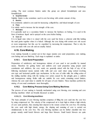 Foundry Technology
61
casting. The most common binders under this group are phenol formaldehyde and urea
formaldehyde.
4. Sulphite binder
Sulphite binder is also sometimes used in core but along with certain amount of clay.
5. Dextrin
It is commonly added in core sand for increasing collapsibility and baked strength of core
6. Pitch
It is widely used to increase the hot strength of the core.
7. Molasses
It is generally used as a secondary binder to increase the hardness on baking. It is used in the
form of molasses liquid and is sprayed on the cores before baking.
8. Core oil
It is in liquid state when it is mixed with the core sand but forms a coherent solid film holding
the sand grains together when it is baked. Although, the core drying with certain core oils occurs
at room temperature but this can be expedited by increasing the temperature. That is why the
cores are made with core oils and are usually baked.
4.16. Core Making
Core making basically is carried out in four stages namely core sand preparation, core making,
core baking and core finishing. Each stage is explained as under.
4.16.1. Core Sand Preparation
Preparation of satisfactory and homogenous mixture of core sand is not possible by manual
means. Therefore for getting better and uniform core sand properties using proper sand
constituents and additives, the core sands are generally mixed with the help of any of the
following mechanical means namely roller mills and core sand mixer using vertical revolving
arm type and horizontal paddle type mechanisms. In the case of roller mills, the rolling action of
the mulling machine along with the turning over action caused by the ploughs gives a uniform
and homogeneous mixing. Roller mills are suitable for core sands containing cereal binders,
whereas the core sand mixer is suitable for all types of core binders. These machines perform the
mixing of core sand constituents most thoroughly.
4.16.2. Core Making Process Using Core Making Machines
The process of core making is basically mechanized using core blowing, core ramming and core
drawing machines which are broadly discussed as under.
4.16.2.1. Core blowing machines
The basic principle of core blowing machine comprises of filling the core sand into the core box
by using compressed air. The velocity of the compressed air is kept high to obtain a high velocity
of core sand particles, thus ensuring their deposit in the remote corners the core box. On entering
the core sand with high kinetic energy, the shaping and ramming of core is carried out
simultaneously in the core box. The core blowing machines can be further classified into two
groups namely small bench blowers and large floor blowers. Small bench blowers are quite
 
