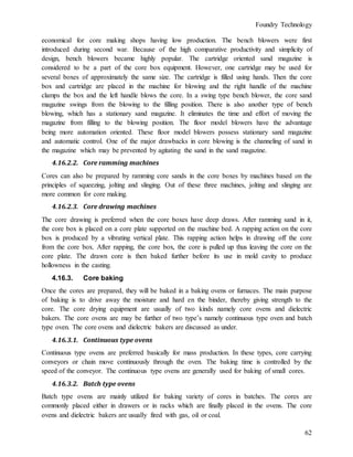 Foundry Technology
62
economical for core making shops having low production. The bench blowers were first
introduced during second war. Because of the high comparative productivity and simplicity of
design, bench blowers became highly popular. The cartridge oriented sand magazine is
considered to be a part of the core box equipment. However, one cartridge may be used for
several boxes of approximately the same size. The cartridge is filled using hands. Then the core
box and cartridge are placed in the machine for blowing and the right handle of the machine
clamps the box and the left handle blows the core. In a swing type bench blower, the core sand
magazine swings from the blowing to the filling position. There is also another type of bench
blowing, which has a stationary sand magazine. It eliminates the time and effort of moving the
magazine from filling to the blowing position. The floor model blowers have the advantage
being more automation oriented. These floor model blowers possess stationary sand magazine
and automatic control. One of the major drawbacks in core blowing is the channeling of sand in
the magazine which may be prevented by agitating the sand in the sand magazine.
4.16.2.2. Core ramming machines
Cores can also be prepared by ramming core sands in the core boxes by machines based on the
principles of squeezing, jolting and slinging. Out of these three machines, jolting and slinging are
more common for core making.
4.16.2.3. Core drawing machines
The core drawing is preferred when the core boxes have deep draws. After ramming sand in it,
the core box is placed on a core plate supported on the machine bed. A rapping action on the core
box is produced by a vibrating vertical plate. This rapping action helps in drawing off the core
from the core box. After rapping, the core box, the core is pulled up thus leaving the core on the
core plate. The drawn core is then baked further before its use in mold cavity to produce
hollowness in the casting.
4.16.3. Core baking
Once the cores are prepared, they will be baked in a baking ovens or furnaces. The main purpose
of baking is to drive away the moisture and hard en the binder, thereby giving strength to the
core. The core drying equipment are usually of two kinds namely core ovens and dielectric
bakers. The core ovens are may be further of two type’s namely continuous type oven and batch
type oven. The core ovens and dielectric bakers are discussed as under.
4.16.3.1. Continuous type ovens
Continuous type ovens are preferred basically for mass production. In these types, core carrying
conveyors or chain move continuously through the oven. The baking time is controlled by the
speed of the conveyor. The continuous type ovens are generally used for baking of small cores.
4.16.3.2. Batch type ovens
Batch type ovens are mainly utilized for baking variety of cores in batches. The cores are
commonly placed either in drawers or in racks which are finally placed in the ovens. The core
ovens and dielectric bakers are usually fired with gas, oil or coal.
 