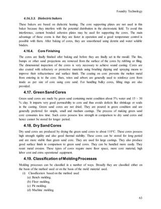 Foundry Technology
63
4.16.3.3. Dielectric bakers
These bakers are based on dielectric heating. The core supporting plates are not used in this
baker because they interfere with the potential distribution in the electrostatic field. To avoid this
interference, cement bonded asbestos plates may be used for supporting the cores. The main
advantage of these ovens is that they are faster in operation and a good temperature control is
possible with them. After baking of cores, they are smoothened using dextrin and water soluble
binders.
4.16.4. Core Finishing
The cores are finally finished after baking and before they are finally set in the mould. The fins,
bumps or other sand projections are removed from the surface of the cores by rubbing or filing.
The dimensional inspection of the cores is very necessary to achieve sound casting. Cores are
also coated with refractory or protective materials using brushing dipping and spraying means to
improve their refractoriness and surface finish. The coating on core prevents the molten metal
from entering in to the core. Bars, wires and arbors are generally used to reinforce core from
inside as per size of core using core sand. For handling bulky cores, lifting rings are also
provided.
4.17. Green Sand Cores
Green sand cores are made by green sand containing moist condition about 5% water and 15 - 30
% clay. It imparts very good permeability to core and thus avoids defects like shrinkage or voids
in the casting. Green sand cores are not dried. They are poured in green condition and are
generally preferred for simple, small and medium castings. The process of making green sand
core consumes less time. Such cores possess less strength in comparison to dry sand cores and
hence cannot be stored for longer period.
4.18. Dry Sand Cores
Dry sand cores are produced by drying the green sand cores to about 110°C. These cores possess
high strength rigidity and also good thermal stability. These cores can be stored for long period
and are more stable than green sand core. They are used for large castings. They also produce
good surface finish in comparison to green sand cores. They can be handled more easily. They
resist metal erosion. These types of cores require more floor space, more core material, high
labor cost and extra operational equipment.
4.19. Classification ofMoldingProcesses
Molding processes can be classified in a number of ways. Broadly they are classified either on
the basis of the method used or on the basis of the mold material used.
(i) Classification based on the method used
(a) Bench molding.
(b) Floor molding,
(c) Pit molding.
(d) Machine molding.
 