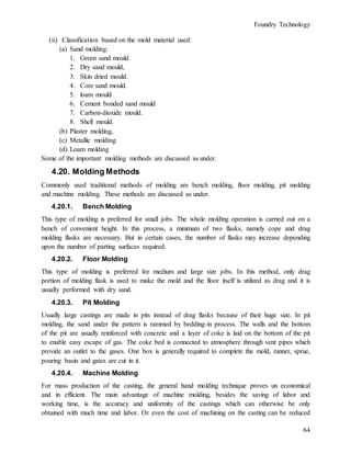 Foundry Technology
64
(ii) Classification based on the mold material used:
(a) Sand molding:
1. Green sand mould
2. Dry sand mould,
3. Skin dried mould.
4. Core sand mould.
5. loam mould
6. Cement bonded sand mould
7. Carbon-dioxide mould.
8. Shell mould.
(b) Plaster molding,
(c) Metallic molding.
(d) Loam molding
Some of the important molding methods are discussed as under.
4.20. Molding Methods
Commonly used traditional methods of molding are bench molding, floor molding, pit molding
and machine molding. These methods are discussed as under.
4.20.1. Bench Molding
This type of molding is preferred for small jobs. The whole molding operation is carried out on a
bench of convenient height. In this process, a minimum of two flasks, namely cope and drag
molding flasks are necessary. But in certain cases, the number of flasks may increase depending
upon the number of parting surfaces required.
4.20.2. Floor Molding
This type of molding is preferred for medium and large size jobs. In this method, only drag
portion of molding flask is used to make the mold and the floor itself is utilized as drag and it is
usually performed with dry sand.
4.20.3. Pit Molding
Usually large castings are made in pits instead of drag flasks because of their huge size. In pit
molding, the sand under the pattern is rammed by bedding-in process. The walls and the bottom
of the pit are usually reinforced with concrete and a layer of coke is laid on the bottom of the pit
to enable easy escape of gas. The coke bed is connected to atmosphere through vent pipes which
provide an outlet to the gases. One box is generally required to complete the mold, runner, sprue,
pouring basin and gates are cut in it.
4.20.4. Machine Molding
For mass production of the casting, the general hand molding technique proves un economical
and in efficient. The main advantage of machine molding, besides the saving of labor and
working time, is the accuracy and uniformity of the castings which can otherwise be only
obtained with much time and labor. Or even the cost of machining on the casting can be reduced
 
