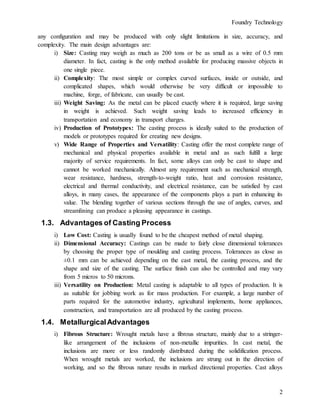 Foundry Technology
2
any configuration and may be produced with only slight limitations in size, accuracy, and
complexity. The main design advantages are:
i) Size: Casting may weigh as much as 200 tons or be as small as a wire of 0.5 mm
diameter. In fact, casting is the only method available for producing massive objects in
one single piece.
ii) Complexity: The most simple or complex curved surfaces, inside or outside, and
complicated shapes, which would otherwise be very difficult or impossible to
machine, forge, of fabricate, can usually be cast.
iii) Weight Saving: As the metal can be placed exactly where it is required, large saving
in weight is achieved. Such weight saving leads to increased efficiency in
transportation and economy in transport charges.
iv) Production of Prototypes: The casting process is ideally suited to the production of
models or prototypes required for creating new designs.
v) Wide Range of Properties and Versatility: Casting offer the most complete range of
mechanical and physical properties available in metal and as such fulfill a large
majority of service requirements. In fact, some alloys can only be cast to shape and
cannot be worked mechanically. Almost any requirement such as mechanical strength,
wear resistance, hardness, strength-to-weight ratio, heat and corrosion resistance,
electrical and thermal conductivity, and electrical resistance, can be satisfied by cast
alloys, in many cases, the appearance of the components plays a part in enhancing its
value. The blending together of various sections through the use of angles, curves, and
streamlining can produce a pleasing appearance in castings.
1.3. Advantages of Casting Process
i) Low Cost: Casting is usually found to be the cheapest method of metal shaping.
ii) Dimensional Accuracy: Castings can be made to fairly close dimensional tolerances
by choosing the proper type of moulding and casting process. Tolerances as close as
±0.1 mm can be achieved depending on the cast metal, the casting process, and the
shape and size of the casting. The surface finish can also be controlled and may vary
from 5 micros to 50 microns.
iii) Versatility on Production: Metal casting is adaptable to all types of production. It is
as suitable for jobbing work as for mass production. For example, a large number of
parts required for the automotive industry, agricultural implements, home appliances,
construction, and transportation are all produced by the casting process.
1.4. MetallurgicalAdvantages
i) Fibrous Structure: Wrought metals have a fibrous structure, mainly due to a stringer-
like arrangement of the inclusions of non-metallic impurities. In cast metal, the
inclusions are more or less randomly distributed during the solidification process.
When wrought metals are worked, the inclusions are strung out in the direction of
working, and so the fibrous nature results in marked directional properties. Cast alloys
 