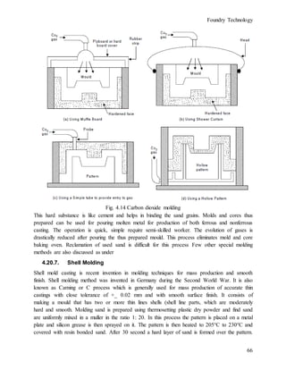 Foundry Technology
66
Fig. 4.14 Carbon dioxide molding
This hard substance is like cement and helps in binding the sand grains. Molds and cores thus
prepared can be used for pouring molten metal for production of both ferrous and nonferrous
casting. The operation is quick, simple require semi-skilled worker. The evolution of gases is
drastically reduced after pouring the thus prepared mould. This process eliminates mold and core
baking oven. Reclamation of used sand is difficult for this process Few other special molding
methods are also discussed as under
4.20.7. Shell Molding
Shell mold casting is recent invention in molding techniques for mass production and smooth
finish. Shell molding method was invented in Germany during the Second World War. It is also
known as Carning or C process which is generally used for mass production of accurate thin
castings with close tolerance of +_ 0.02 mm and with smooth surface finish. It consists of
making a mould that has two or more thin lines shells (shell line parts, which are moderately
hard and smooth. Molding sand is prepared using thermosetting plastic dry powder and find sand
are uniformly mixed in a muller in the ratio 1: 20. In this process the pattern is placed on a metal
plate and silicon grease is then sprayed on it. The pattern is then heated to 205°C to 230°C and
covered with resin bonded sand. After 30 second a hard layer of sand is formed over the pattern.
 