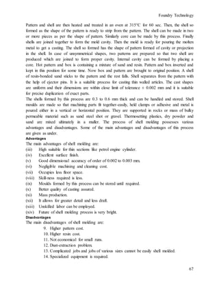 Foundry Technology
67
Pattern and shell are then heated and treated in an oven at 315°C for 60 sec. Then, the shell so
formed as the shape of the pattern is ready to strip from the pattern. The shell can be made in two
or more pieces as per the shape of pattern. Similarly core can be made by this process. Finally
shells are joined together to form the mold cavity. Then the mold is ready for pouring the molten
metal to get a casting. The shell so formed has the shape of pattern formed of cavity or projection
in the shell. In case of unsymmetrical shapes, two patterns are prepared so that two shell are
produced which are joined to form proper cavity. Internal cavity can be formed by placing a
core. Hot pattern and box is containing a mixture of sand and resin. Pattern and box inverted and
kept in this position for some time. Now box and pattern are brought to original position. A shell
of resin-bonded sand sticks to the pattern and the rest falls. Shell separates from the pattern with
the help of ejector pins. It is a suitable process for casting thin walled articles. The cast shapes
are uniform and their dimensions are within close limit of tolerance ± 0.002 mm and it is suitable
for precise duplication of exact parts.
The shells formed by this process are 0.3 to 0.6 mm thick and can be handled and stored. Shell
moulds are made so that machining parts fit together-easily, held clamps or adhesive and metal is
poured either in a vertical or horizontal position. They are supported in rocks or mass of bulky
permeable material such as sand steel shot or gravel. Thermosetting plastics, dry powder and
sand are mixed ultimately in a muller. The process of shell molding possesses various
advantages and disadvantages. Some of the main advantages and disadvantages of this process
are given as under.
Advantages
The main advantages of shell molding are:
(iii) High suitable for thin sections like petrol engine cylinder.
(iv) Excellent surface finish.
(v) Good dimensional accuracy of order of 0.002 to 0.003 mm.
(vi) Negligible machining and cleaning cost.
(vii) Occupies less floor space.
(viii) Skill-ness required is less.
(ix) Moulds formed by this process can be stored until required.
(x) Better quality of casting assured.
(xi) Mass production.
(xii) It allows for greater detail and less draft.
(xiii) Unskilled labor can be employed.
(xiv) Future of shell molding process is very bright.
Disadvantages
The main disadvantages of shell molding are:
9. Higher pattern cost.
10. Higher resin cost.
11. Not economical for small runs.
12. Dust-extraction problem.
13. Complicated jobs and jobs of various sizes cannot be easily shell molded.
14. Specialized equipment is required.
 