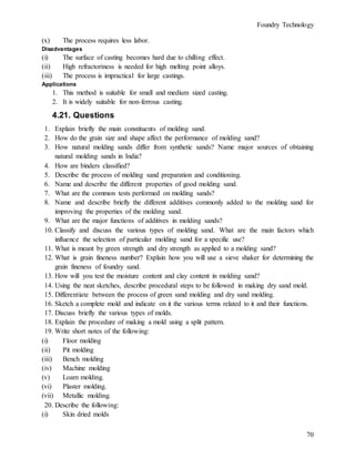 Foundry Technology
70
(x) The process requires less labor.
Disadvantages
(i) The surface of casting becomes hard due to chilling effect.
(ii) High refractoriness is needed for high melting point alloys.
(iii) The process is impractical for large castings.
Applications
1. This method is suitable for small and medium sized casting.
2. It is widely suitable for non-ferrous casting.
4.21. Questions
1. Explain briefly the main constituents of molding sand.
2. How do the grain size and shape affect the performance of molding sand?
3. How natural molding sands differ from synthetic sands? Name major sources of obtaining
natural molding sands in India?
4. How are binders classified?
5. Describe the process of molding sand preparation and conditioning.
6. Name and describe the different properties of good molding sand.
7. What are the common tests performed on molding sands?
8. Name and describe briefly the different additives commonly added to the molding sand for
improving the properties of the molding sand.
9. What are the major functions of additives in molding sands?
10. Classify and discuss the various types of molding sand. What are the main factors which
influence the selection of particular molding sand for a specific use?
11. What is meant by green strength and dry strength as applied to a molding sand?
12. What is grain fineness number? Explain how you will use a sieve shaker for determining the
grain fineness of foundry sand.
13. How will you test the moisture content and clay content in molding sand?
14. Using the neat sketches, describe procedural steps to be followed in making dry sand mold.
15. Differentiate between the process of green sand molding and dry sand molding.
16. Sketch a complete mold and indicate on it the various terms related to it and their functions.
17. Discuss briefly the various types of molds.
18. Explain the procedure of making a mold using a split pattern.
19. Write short notes of the following:
(i) Floor molding
(ii) Pit molding
(iii) Bench molding
(iv) Machine molding
(v) Loam molding.
(vi) Plaster molding.
(vii) Metallic molding.
20. Describe the following:
(i) Skin dried molds
 
