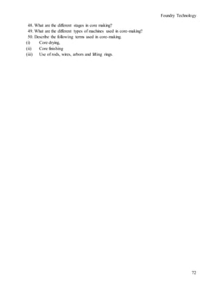 Foundry Technology
72
48. What are the different stages in core making?
49. What are the different types of machines used in core-making?
50. Describe the following terms used in core-making.
(i) Core drying,
(ii) Core finishing
(iii) Use of rods, wires, arbors and lifting rings.
 