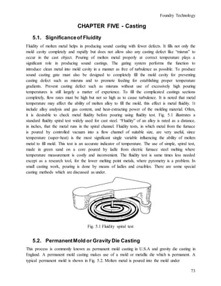 Foundry Technology
73
CHAPTER FIVE - Casting
5.1. Significanceof Fluidity
Fluidity of molten metal helps in producing sound casting with fewer defects. It fills not only the
mold cavity completely and rapidly but does not allow also any casting defect like “misrun” to
occur in the cast object. Pouring of molten metal properly at correct temperature plays a
significant role in producing sound castings. The gating system performs the function to
introduce clean metal into mold cavity in a manner as free of turbulence as possible. To produce
sound casting gate must also be designed to completely fill the mold cavity for preventing
casting defect such as misruns and to promote feeding for establishing proper temperature
gradients. Prevent casting defect such as misruns without use of excessively high pouring
temperatures is still largely a matter of experience. To fill the complicated castings sections
completely, flow rates must be high but not so high as to cause turbulence. It is noted that metal
temperature may affect the ability of molten alloy to fill the mold, this effect is metal fluidity. 1t
include alloy analysis and gas content, and heat-extracting power of the molding material. Often,
it is desirable to check metal fluidity before pouring using fluidity test. Fig. 5.1 illustrates a
standard fluidity spiral test widely used for cast steel. “Fluidity” of an alloy is rated as a distance,
in inches, that the metal runs in the spiral channel. Fluidity tests, in which metal from the furnace
is poured by controlled vacuum into a flow channel of suitable size, are very useful, since
temperature (super-heat) is the most significant single variable influencing the ability of molten
metal to fill mold. This test is an accurate indicator of temperature. The use of simple, spiral test,
made in green sand on a core poured by ladle from electric furnace steel melting where
temperature measurement is costly and inconvenient. The fluidity test is same times less needed
except as a research tool, for the lower melting point metals, where pyrometry is a problem. In
small casting work, pouring is done by means of ladles and crucibles. There are some special
casting methods which are discussed as under.
Fig. 5.1 Fluidity spiral test
5.2. PermanentMold or Gravity Die Casting
This process is commonly known as permanent mold casting in U.S.A and gravity die casting in
England. A permanent mold casting makes use of a mold or metallic die which is permanent. A
typical permanent mold is shown in Fig. 5.2. Molten metal is poured into the mold under
 