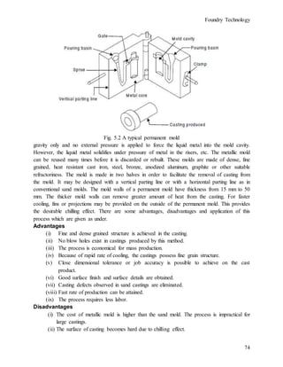 Foundry Technology
74
Fig. 5.2 A typical permanent mold
gravity only and no external pressure is applied to force the liquid metal into the mold cavity.
However, the liquid metal solidifies under pressure of metal in the risers, etc. The metallic mold
can be reused many times before it is discarded or rebuilt. These molds are made of dense, fine
grained, heat resistant cast iron, steel, bronze, anodized aluminum, graphite or other suitable
refractoriness. The mold is made in two halves in order to facilitate the removal of casting from
the mold. It may be designed with a vertical parting line or with a horizontal parting line as in
conventional sand molds. The mold walls of a permanent mold have thickness from 15 mm to 50
mm. The thicker mold walls can remove greater amount of heat from the casting. For faster
cooling, fins or projections may be provided on the outside of the permanent mold. This provides
the desirable chilling effect. There are some advantages, disadvantages and application of this
process which are given as under.
Advantages
(i) Fine and dense grained structure is achieved in the casting.
(ii) No blow holes exist in castings produced by this method.
(iii) The process is economical for mass production.
(iv) Because of rapid rate of cooling, the castings possess fine grain structure.
(v) Close dimensional tolerance or job accuracy is possible to achieve on the cast
product.
(vi) Good surface finish and surface details are obtained.
(vii) Casting defects observed in sand castings are eliminated.
(viii) Fast rate of production can be attained.
(ix) The process requires less labor.
Disadvantages
(i) The cost of metallic mold is higher than the sand mold. The process is impractical for
large castings.
(ii) The surface of casting becomes hard due to chilling effect.
 