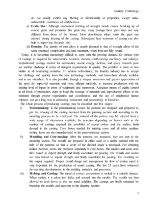 Foundry Technology
3
do not usually exhibit any fibering or directionality of properties, except under
unfavorable conditions of solidification.
ii) Grain Size: Although mechanical working of wrought metals causes breaking up of
coarse grain, and promotes fine grain size, many castings have grain sizes not very
different from those of the former. Most non-ferrous alloys retain the grain size
attained during freezing of the casting. Subsequent heat treatment of casting can also
help in improving the grain size.
iii) Density: The density of cast alloys is usually identical to that of wrought alloys of the
same chemical composition and heat treatment, when both are fully sound.
Today, it is becoming increasingly difficult to cope with the growing demand for various type
of castings as required for automobiles, scooters, tractors, earth-moving machinery, and railways.
Sophisticated castings needed for aeronautics, atomic energy, defense, and space research pose
yet another challenge in terms of stringent requirements fo quality. The problem is more or less
similar in all developing countries. To achieve self-reliance, the foundry industry has to accept
the challenge and quickly learn the new technology, methods, and know-how already available
and in use elsewhere. It is also possible, through a sharper awareness and greater appreciation of
the need for improved materials and more efficient methods, to increase production with the
existing level of inputs in terms of equipment and manpower. Adequate means of quality control
at all levels of production, steps to keep the wastage of materials and unproductive efforts at the
minimum through proper organization and coordination, and the use of enlightened human
relations can go a long way in enhancing production and productivity in foundries.
The whole process of producing castings may be classified into five stages:
i) Patternmaking: in the patternmaking section the patterns are designed and prepared as
per the drawing of the casting received from the planning section and according to the
moulding process to be employed. The material of the pattern may be selected from a
wide range of alternatives available, the selection depending on factors such as the
number of castings required the possibility of repeat orders and the surface finish
desired in the casting. Core boxes needed for making cores and all other auxiliary
tooling items are also manufactured in the patternmaking section.
ii) Moulding and Core-making: After the patterns are prepared, they are sent to the
moulding section. The moulds are prepared in either sand or a similar material with the
help of the patterns so that a cavity of the desired shape is produced. For obtaining
hollow portions, cores are prepared separately in core boxes. The moulds and cores area
then baked to import strength and finally assembled for pouring. The moulds and course
are then baked to import strength and finally assembled for pouring. The moulding on
the output required. Proper mould design and arrangement for flow of molten metal is
very important for the production of sound casting. The last 25 years have witnessed
far-reaching developments in the molding materials and processes.
iii) Melting and Casting: The metal of correct composition is melted in a suitable furnace.
When molten, it is taken into ladles and poured into the moulds. The moulds are then
allowed to cool down so that the metal solidifies. The castings are finally extranted by
breaking the moulds and area sent to the cleaning section.
 