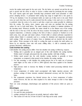 Foundry Technology
77
receive the molten metal again for the next cycle. The die halves are opened out and the die cast
part is ejected and die closes in order to receive a molten metal for producing the next casting.
The cycle repeats again and again. Generally large permanent molds need pneumatic or other
power clamping devices. A permanent mold casting may range in weight from a few grams to
150 kg. for aluminum. Cores for permanent molds are made up of alloy steel or dry sand. Metal
cores are used when they can be easily extracted from the casting. A dry sand core or a shell core
is preferred when the cavity to be cored is such that a metal core cannot possibly be withdrawn
from the casting. The sprues, risers, runners, gates and vents are machined into the parting
surface for one or both mold halves. The runner channels are inclined, to minimize turbulence of
the incoming metal. Whenever possible, the runner should be at the thinnest area of the casting,
with the risers at the top of the die above the heavy sections. On heating the mold surfaces to the
required temperature, a refractory coating in the form of slurry is sprayed or brushed on to the
mold cavity, riser, and gate and runner surfaces. French chalk or calcium carbonate suspended in
sodium silicate binder is commonly used as a coating for aluminum and magnesium permanent
mold castings. Chills are pieces of copper, brass or aluminum and are inserted into the mold’s
inner surface. Water passages in the mold or cooling fins made on outside the mold surface are
blown by air otherwise water mist will create chilling effect. A chill is commonly used to
promote directional solidification.
Cold chamber die casting
Cold chamber die casting process differs from hot chamber die casting in following respects.
1. Melting unit is generally not an integral part of the cold chamber die casting machine.
Molten metal is brought and poured into die casting machine with help of ladles.
2. Molten metal poured into the cold chamber casting machine is generally at lower
temperature as compared to that poured in hot chamber die casting machine.
3. For this reasoning, a cold chamber die casting process has to be made use of pressure
much higher (of the order of 200 to 2000 kgf/cm2) than those applied in hot chamber
process.
4. High pressure tends to increase the fluidity of molten metal possessing relatively lower
temperature.
5. Lower temperature of molten metal accompanied with higher injection pressure with
produce castings of dense structure sustained dimensional accuracy and free from blow-
holes.
6. Die components experience less thermal stresses due to lower temperature of molten
metal. However, the dies are often required to be made stronger in order to bear higher
pressures.
There are some advantages, disadvantages and application of this process which are given as
under.
Advantages
1. It is very quick process
2. It is used for mass production
3. castings produced by this process are greatly improved surface finish
4. Thin section (0.5 mm Zn, 0.8 mm Al and 0.7 mm Mg) can be easily casted
 