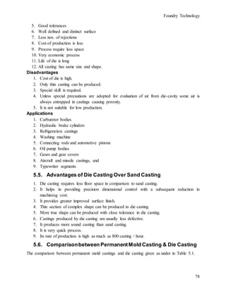 Foundry Technology
78
5. Good tolerances
6. Well defined and distinct surface
7. Less nos. of rejections
8. Cost of production is less
9. Process require less space
10. Very economic process
11. Life of die is long
12. All casting has same size and shape.
Disadvantages
1. Cost of die is high.
2. Only thin casting can be produced.
3. Special skill is required.
4. Unless special precautions are adopted for evaluation of air from die-cavity some air is
always entrapped in castings causing porosity.
5. It is not suitable for low production.
Applications
1. Carburetor bodies
2. Hydraulic brake cylinders
3. Refrigeration castings
4. Washing machine
5. Connecting rods and automotive pistons
6. Oil pump bodies
7. Gears and gear covers
8. Aircraft and missile castings, and
9. Typewriter segments
5.5. Advantages of Die Casting Over Sand Casting
1. Die casting requires less floor space in comparison to sand casting.
2. It helps in providing precision dimensional control with a subsequent reduction in
machining cost.
3. It provides greater improved surface finish.
4. Thin section of complex shape can be produced in die casting.
5. More true shape can be produced with close tolerance in die casting.
6. Castings produced by die casting are usually less defective.
7. It produces more sound casting than sand casting.
8. It is very quick process.
9. Its rate of production is high as much as 800 casting / hour.
5.6. Comparisonbetween PermanentMold Casting & Die Casting
The comparison between permanent mold castings and die casting given as under in Table 5.1.
 