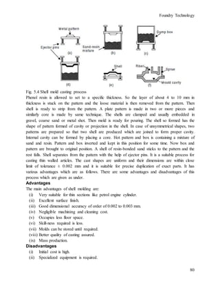 Foundry Technology
80
Fig. 5.4 Shell mold casting process
Phenol resin is allowed to set to a specific thickness. So the layer of about 4 to 10 mm in
thickness is stuck on the pattern and the loose material is then removed from the pattern. Then
shell is ready to strip from the pattern. A plate pattern is made in two or more pieces and
similarly core is made by same technique. The shells are clamped and usually embedded in
gravel, coarse sand or metal shot. Then mold is ready for pouring. The shell so formed has the
shape of pattern formed of cavity or projection in the shell. In case of unsymmetrical shapes, two
patterns are prepared so that two shell are produced which are joined to form proper cavity.
Internal cavity can be formed by placing a core. Hot pattern and box is containing a mixture of
sand and resin. Pattern and box inverted and kept in this position for some time. Now box and
pattern are brought to original position. A shell of resin-bonded sand sticks to the pattern and the
rest falls. Shell separates from the pattern with the help of ejector pins. It is a suitable process for
casting thin walled articles. The cast shapes are uniform and their dimensions are within close
limit of tolerance ± 0.002 mm and it is suitable for precise duplication of exact parts. It has
various advantages which are as follows. There are some advantages and disadvantages of this
process which are given as under.
Advantages
The main advantages of shell molding are:
(i) Very suitable for thin sections like petrol engine cylinder.
(ii) Excellent surface finish.
(iii) Good dimensional accuracy of order of 0.002 to 0.003 mm.
(iv) Negligible machining and cleaning cost.
(v) Occupies less floor space.
(vi) Skill-ness required is less.
(vii) Molds can be stored until required.
(viii) Better quality of casting assured.
(ix) Mass production.
Disadvantages
(i) Initial cost is high.
(ii) Specialized equipment is required.
 