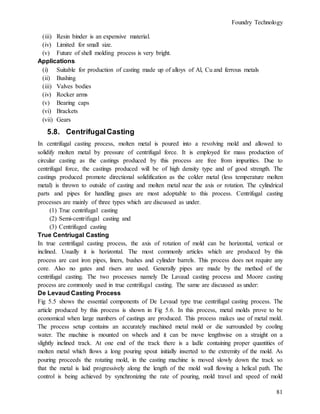 Foundry Technology
81
(iii) Resin binder is an expensive material.
(iv) Limited for small size.
(v) Future of shell molding process is very bright.
Applications
(i) Suitable for production of casting made up of alloys of Al, Cu and ferrous metals
(ii) Bushing
(iii) Valves bodies
(iv) Rocker arms
(v) Bearing caps
(vi) Brackets
(vii) Gears
5.8. CentrifugalCasting
In centrifugal casting process, molten metal is poured into a revolving mold and allowed to
solidify molten metal by pressure of centrifugal force. It is employed for mass production of
circular casting as the castings produced by this process are free from impurities. Due to
centrifugal force, the castings produced will be of high density type and of good strength. The
castings produced promote directional solidification as the colder metal (less temperature molten
metal) is thrown to outside of casting and molten metal near the axis or rotation. The cylindrical
parts and pipes for handling gases are most adoptable to this process. Centrifugal casting
processes are mainly of three types which are discussed as under.
(1) True centrifugal casting
(2) Semi-centrifugal casting and
(3) Centrifuged casting
True Centriugal Casting
In true centrifugal casting process, the axis of rotation of mold can be horizontal, vertical or
inclined. Usually it is horizontal. The most commonly articles which are produced by this
process are cast iron pipes, liners, bushes and cylinder barrels. This process does not require any
core. Also no gates and risers are used. Generally pipes are made by the method of the
centrifugal casting. The two processes namely De Lavaud casting process and Moore casting
process are commonly used in true centrifugal casting. The same are discussed as under:
De Levaud Casting Process
Fig 5.5 shows the essential components of De Levaud type true centrifugal casting process. The
article produced by this process is shown in Fig 5.6. In this process, metal molds prove to be
economical when large numbers of castings are produced. This process makes use of metal mold.
The process setup contains an accurately machined metal mold or die surrounded by cooling
water. The machine is mounted on wheels and it can be move lengthwise on a straight on a
slightly inclined track. At one end of the track there is a ladle containing proper quantities of
molten metal which flows a long pouring spout initially inserted to the extremity of the mold. As
pouring proceeds the rotating mold, in the casting machine is moved slowly down the track so
that the metal is laid progressively along the length of the mold wall flowing a helical path. The
control is being achieved by synchronizing the rate of pouring, mold travel and speed of mold
 