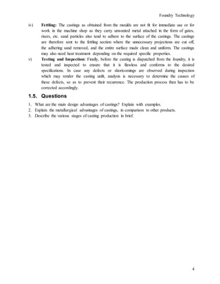 Foundry Technology
4
iv) Fettling: The castings as obtained from the moulds are not fit for immediate use or for
work in the machine shop as they carry unwanted metal attached in the form of gates,
risers, etc. sand particles also tend to adhere to the surface of the castings. The castings
are therefore sent to the fettling section where the unnecessary projections are cut off,
the adhering sand removed, and the entire surface made clean and uniform. The castings
may also need heat treatment depending on the required specific properties.
v) Testing and Inspection: Finally, before the casting is dispatched from the foundry, it is
tested and inspected to ensure that it is flawless and conforms to the desired
specifications. In case any defects or shortcomings are observed during inspection
which may render the casting unfit, analysis is necessary to determine the causes of
these defects, so as to prevent their recurrence. The production process then has to be
corrected accordingly.
1.5. Questions
1. What are the main design advantages of castings? Explain with examples.
2. Explain the metallurgical advantages of castings, in comparison to other products.
3. Describe the various stages of casting production in brief.
 