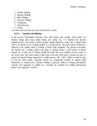 Foundry Technology
88
2. Transfer Molding
3. Injection Molding.
4. Blow Molding.
5. Extrusion Molding
6. Calendaring.
7. Thermoforming.
8. Casting
Two major processes from the above are discussed as under.
5.11.1. Injection die Molding
In this process, thermoplastic materials soften when heated and re-harden when cooled. No
chemical change takes place during heating and cooling. Fig. 5.11 illustrates the injection
molding process. The process involves granular molding material is loaded into a hopper from
where it is metered out in a heating cylinder by a feeding device. The exact amount of material is
delivered to the cylinder which is required to fill the mold completely. The injection ram pushes
the material into a heating cylinder and doing so pushing bushes a small amount of heated
material out of other end of cylinder through the nozzle and screw bushing and into cavities of
the closed mold. The metal cooled in rigid state in the mold. Then mold is opened and piece is
ejected out material heating temperature is usually between 180°- 280°C. Mold is cooled in order
to cool the mold articles. Automatic devices are commercially available to maintain mold
temperature at required level. Injection molding is generally limited to forming thermoplastic
materials, but equipment is available for converting the machines for molding thermosetting
plastics and compounds of rubber.
 