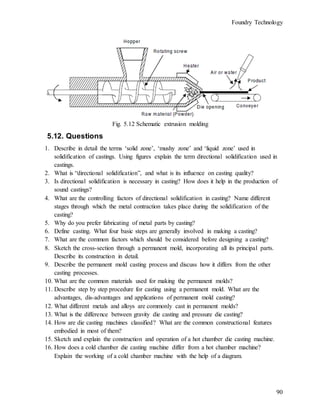 Foundry Technology
90
Fig. 5.12 Schematic extrusion molding
5.12. Questions
1. Describe in detail the terms ‘solid zone’, ‘mushy zone’ and ‘liquid zone’ used in
solidification of castings. Using figures explain the term directional solidification used in
castings.
2. What is “directional solidification”, and what is its influence on casting quality?
3. Is directional solidification is necessary in casting? How does it help in the production of
sound castings?
4. What are the controlling factors of directional solidification in casting? Name different
stages through which the metal contraction takes place during the solidification of the
casting?
5. Why do you prefer fabricating of metal parts by casting?
6. Define casting. What four basic steps are generally involved in making a casting?
7. What are the common factors which should be considered before designing a casting?
8. Sketch the cross-section through a permanent mold, incorporating all its principal parts.
Describe its construction in detail.
9. Describe the permanent mold casting process and discuss how it differs from the other
casting processes.
10. What are the common materials used for making the permanent molds?
11. Describe step by step procedure for casting using a permanent mold. What are the
advantages, dis-advantages and applications of permanent mold casting?
12. What different metals and alloys are commonly cast in permanent molds?
13. What is the difference between gravity die casting and pressure die casting?
14. How are die casting machines classified? What are the common constructional features
embodied in most of them?
15. Sketch and explain the construction and operation of a hot chamber die casting machine.
16. How does a cold chamber die casting machine differ from a hot chamber machine?
Explain the working of a cold chamber machine with the help of a diagram.
 