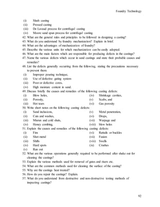 Foundry Technology
92
(i) Slush casting
(ii) Pressed casting
(iii) De Lavaud process for centrifugal casting
(iv) Moore sand spun process for centrifugal casting.
42. What are the general rules and principles to be followed in designing a casting?
43. What do you understand by foundry mechanization? Explain in brief.
44. What are the advantages of mechanization of foundry?
45. Describe the various units for which mechanization can be easily adopted.
46. What are the main factors which are responsible for producing defects in the castings?
47. Name the various defects which occur in sand castings and state their probable causes and
remedies?
48. List the defects generally occurring from the following, stating the precautions necessary
to prevent them:
(i) Improper pouring technique,
(ii) Use of defective gating system
(iii) Poor or defective cores,
(iv) High moisture content in sand.
49. Discuss briefly the causes and remedies of the following casting defects:
(i) Blow holes,
(ii) Porosity,
(iii) Hot tears
(iv) Shrinkage cavities,
(v) Scabs, and
(vi) Gas porosity
50. Write short notes on the following casting defects:
(i) Sand inclusions,
(ii) Cuts and washes,
(iii) Misrun and cold shuts,
(iv) Honey combing,
(v) Metal penetration,
(vi) Drops,
(vii) Warpage and
(viii) blow holes
51. Explain the causes and remedies of the following casting defects:
(i) Fins
(ii) Shot metal
(iii) Shifts
(iv) Hard spots
(v) Run out
(vi) Rattails or buckles
(vii) Fusion
(viii) Swells
(ix) Crushes
52. What are the various operations generally required to be performed after shake out for
cleaning the castings?
53. Explain the various methods used for removal of gates and risers etc.
54. What are the common methods used for cleaning the surface of the casting?
55. Why are the castings heat treated?
56. How do you repair the castings? Explain.
57. What do you understand from destructive and non-destructive testing methods of
inspecting castings?
 