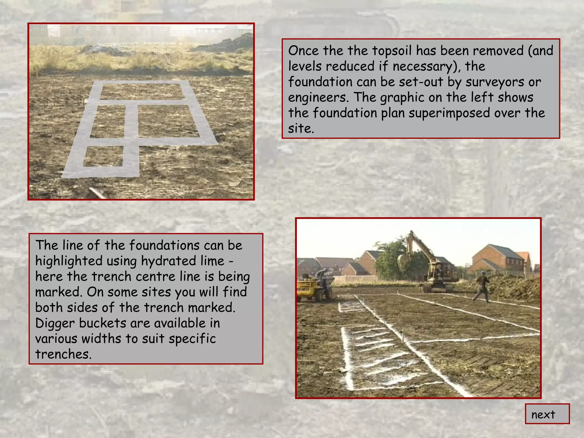 Once the the topsoil has been removed (and
levels reduced if necessary), the
foundation can be set-out by surveyors or
engineers. The graphic on the left shows
the foundation plan superimposed over the
site.
next
The line of the foundations can be
highlighted using hydrated lime -
here the trench centre line is being
marked. On some sites you will find
both sides of the trench marked.
Digger buckets are available in
various widths to suit specific
trenches.
 