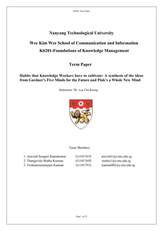 K6201 Term Paper




                   Nanyang Technological University

      Wee Kim Wee School of Communication and Information
            K6201-Foundations of Knowledge Management


                                  Term Paper

Habits that Knowledge Workers have to cultivate: A synthesis of the ideas
from Gardner’s Five Minds for the Future and Pink’s a Whole New Mind

                          Instructor: Dr. Lee Chu Keong




                                  Team Members

  1. Aravind Sesagiri Raamkumar       G1101761F           aravind1@e.ntu.edu.sg
  2. Thangavelu Muthu Kumaar          G1101765E           muthu1@e.ntu.edu.sg
  3. Venkataramanujam Kannan          G1101791L           kannan002@e.ntu.edu.sg




                                      Page 1 of 25
 