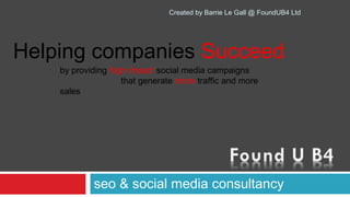Created by Barrie Le Gall @ FoundUB4 Ltd




Helping companies Succeed
    by providing high impact social media campaigns 
                             that generate more traffic and more
    sales




              seo & social media consultancy
 