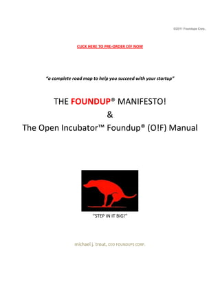 ©2011 Foundups Corp.,
CLICK HERE TO PRE-ORDER O!F NOW
“a complete road map to help you succeed with your startup”
THE FOUNDUP® MANIFESTO!
&
The Open Incubator™ Foundup® (O!F) Manual
“STEP IN IT BIG!”
michael j. trout, CEO FOUNDUPS CORP.
 