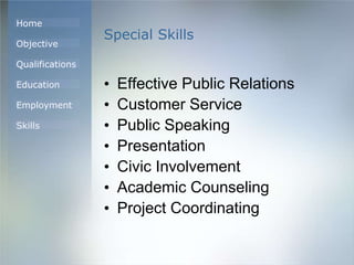 Home
Objective
Qualifications
Education
Employment
Skills
Special Skills
• Effective Public Relations
• Customer Service
• Public Speaking
• Presentation
• Civic Involvement
• Academic Counseling
• Project Coordinating
 