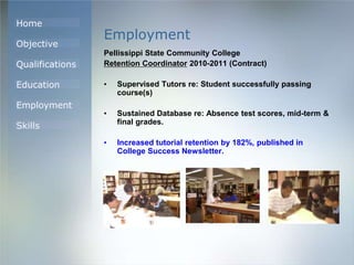 Home
Objective
Qualifications
Education
Employment
Skills
Employment
Pellissippi State Community College
Retention Coordinator 2010-2011 (Contract)
• Supervised Tutors re: Student successfully passing
course(s)
• Sustained Database re: Absence test scores, mid-term &
final grades.
• Increased tutorial retention by 182%, published in
College Success Newsletter.
 