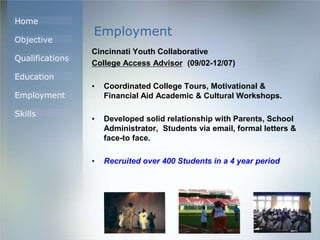 Home
Objective
Qualifications
Education
Employment
Skills
Employment
Cincinnati Youth Collaborative
College Access Advisor (09/02-12/07)
• Coordinated College Tours, Motivational &
Financial Aid Academic & Cultural Workshops.
• Developed solid relationship with Parents, School
Administrator, Students via email, formal letters &
face-to face.
• Recruited over 400 Students in a 4 year period
 
