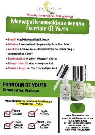 Men ca ba r ke mu ng kin an ta np a pe nu

aa n

Me n c a p a i k e mu ng k in a n de ng a n
Fo u n t a in O f Yo u t h
•Pemulih keseimbangan listrik badan
•Pelindung kemusnahan kolagen daripada radikal bebas
•Aktifkan mechanisme restorasi kulit untuk menentang &
memperbaharui kulit
•Meningkatkan produksi kolagen & elastin
•Stimulasi fungsi restoratif semulajadi kulit

15ML USD249 PV129

•Memperbaharui tahap kekenyalan kulit

FOUNTA IN OF YOUT H

Se ru m Le st ar i Pl atin um

Mengandungi Pent avit in, Minyak Esse ntia l Ros &
Kom plek s Ema s – Protein
TANPA
PAR ABEN
TANPA
PEWANG I
SINTETIK

TANPA
ALKOHOL
TANPA UJIAN
TERHADAP
HAIWAN

www.illumenates.com
e-mel: info@illumenates.com
ILLUMENATES WORLDWIDE
UNIT 33A-G (GROUND FLOOR), BLOCK C
ZENITH CORPORATE PARK
1, JALAN SS7/26, KELANA JAYA
47301 PETALING JAYA, SELANGOR

 