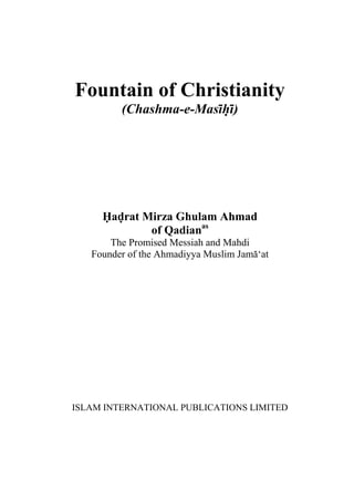 Fountain of Christianity
(Chashma-e-Masihi)
Hadrat Mirza Ghulam Ahmad
of Qadianas
The Promised Messiah and Mahdi
Founder of the Ahmadiyya Muslim Jama‘at
ISLAM INTERNATIONAL PUBLICATIONS LIMITED
 