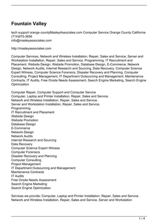 Fountain Valley
tech support orange countyMasleyAssociates.com Computer Service Orange County California
(714)975-3656
info@masleyassociates.com

http://masleyassociates.com

Computer Services, Network and Wireless Installation, Repair, Sales and Service, Server and
Workstation Installation, Repair, Sales and Service, Programming, IT Recruitment and
Placement, Website Design, Website Promotion, Database Design, E-Commerce, Network
Design, Network Audits, Internet Research and Sourcing, Data Recovery, Computer Science
Expert Witness, Computer Science Forensics, Disaster Recovery and Planning, Computer
Consulting, Project Management, IT Department Outsourcing and Management, Maintenance
Contracts, IT Audits, Free Onsite Needs Assessment, Search Engine Marketing, Search Engine
Optimization

Computer Repair, Computer Support and Computer Service
Computer, Laptop and Printer Installation, Repair, Sales and Service.
Network and Wireless Installation, Repair, Sales and Service.
Server and Workstation Installation, Repair, Sales and Service.
Programming
IT Recruitment and Placement
Website Design
Website Promotion
Database Design
E-Commerce
Network Design
Network Audits
Internet Research and Sourcing
Data Recovery
Computer Science Expert Witness
Computer Forensics
Disaster Recovery and Planning
Computer Consulting
Project Management
IT Department Outsourcing and Management
Maintenance Contracts
IT Audits
Free Onsite Needs Assessment
Search Engine Marketing
Search Engine Optimization

Services we provide: Computer, Laptop and Printer Installation, Repair, Sales and Service,
Network and Wireless Installation, Repair, Sales and Service, Server and Workstation




                                                                                         1/4
 