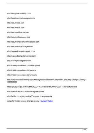 http://readytoworktoday.com

                                   http://repaircomputersupport.com

                                   http://resumecio.com

                                   http://resumecto.com

                                   http://resumeitdirector.com

                                   http://resumeitmanager.com

                                   http://resumenetworkadministrator.com

                                   http://resumesupercharger.com

                                   http://supportcomputerrepair.com

                                   http://supportcomputerservice.com

                                   http://unemployedgeeks.com

                                   http://masleyassociates.com/wordpress

                                   http://masleyassociates.com/wpmu

                                   http://masleyassociates.com/resume

                                   http://www.facebook.com/pages/MasleyAssociatescom-Computer-Consulting-Orange-County/7
                                   1338808080

                                   https://plus.google.com/104410122211632720427#104410122211632720427/posts

                                   http://www.linkedin.com/in/masleyassociates

                                   http://twitter.com/gregmasleyIT support orange county

                                   computer repair service orange county Fountain Valley




                                                                                                                   4/4
Powered by TCPDF (www.tcpdf.org)
 