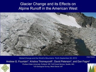 Glacier Change and its Effects on
           Alpine Runoff in the American West




                                                                                             Lilliput Glacier
           Global Change and the World’s Mountains Perth September 28, 2010
Andrew G. Fountain1, Kristina Thorneycroft1, David Peterson2, and Dan Fagre3
              1Portland   State University, Portland, OR; 2US Forest Service, Seattle, WA;
                                3US Geological Survey, West Glacier, MT
 
