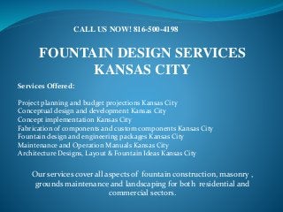 FOUNTAIN DESIGN SERVICES
KANSAS CITY
Services Offered:
Project planning and budget projections Kansas City
Conceptual design and development Kansas City
Concept implementation Kansas City
Fabrication of components and custom components Kansas City
Fountain design and engineering packages Kansas City
Maintenance and Operation Manuals Kansas City
Architecture Designs, Layout & Fountain Ideas Kansas City
CALL US NOW! 816-500-4198
Our services cover all aspects of fountain construction, masonry ,
grounds maintenance and landscaping for both residential and
commercial sectors.
 